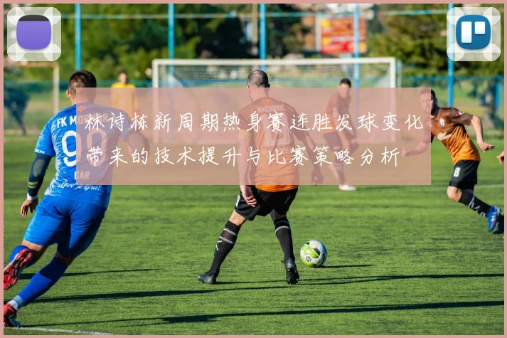 林诗栋新周期热身赛连胜发球变化带来的技术提升与比赛策略分析