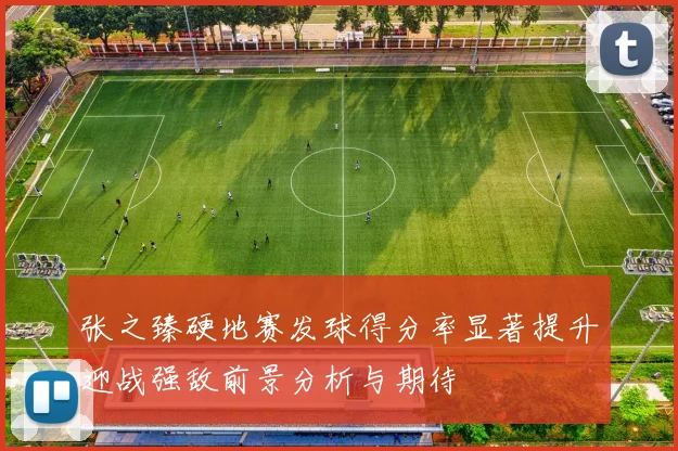 张之臻硬地赛发球得分率显著提升迎战强敌前景分析与期待