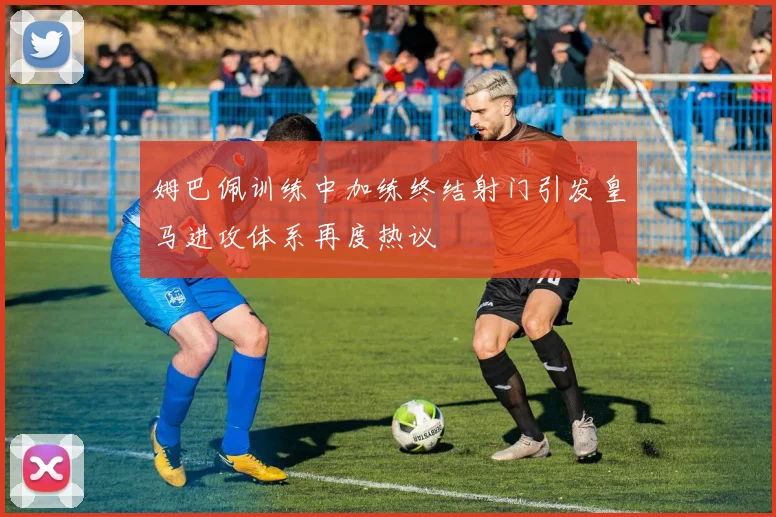 姆巴佩训练中加练终结射门引发皇马进攻体系再度热议