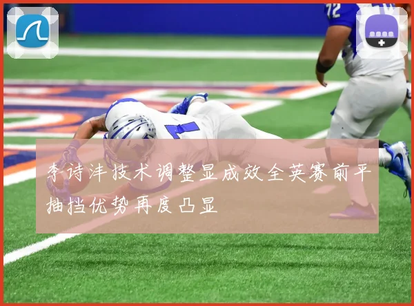 李诗沣技术调整显成效全英赛前平抽挡优势再度凸显