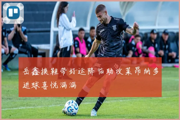岳鑫换鞋带好运降临助攻莱昂纳多进球喜悦满满