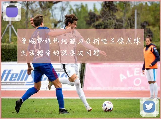 曼城锋线终结能力分析哈兰德点球失误揭示的深层次问题