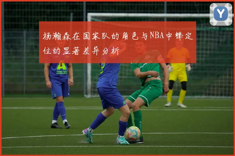 杨瀚森在国家队的角色与NBA中锋定位的显著差异分析