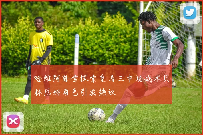 哈维阿隆索探索皇马三中场战术贝林厄姆角色引发热议