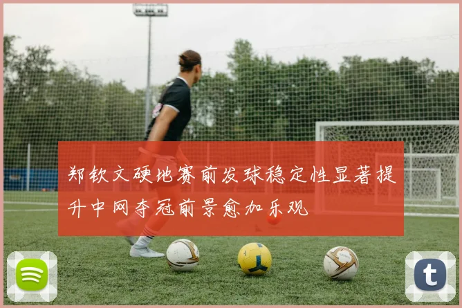 郑钦文硬地赛前发球稳定性显著提升中网夺冠前景愈加乐观