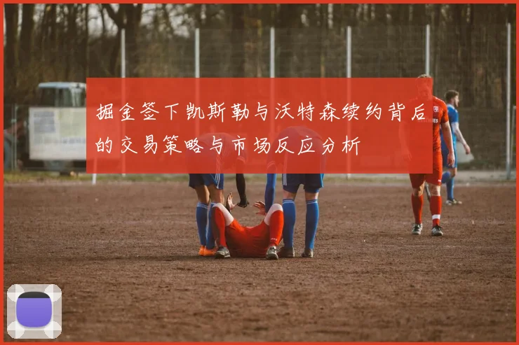 掘金签下凯斯勒与沃特森续约背后的交易策略与市场反应分析