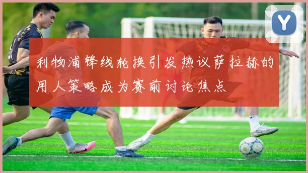 利物浦锋线轮换引发热议萨拉赫的用人策略成为赛前讨论焦点