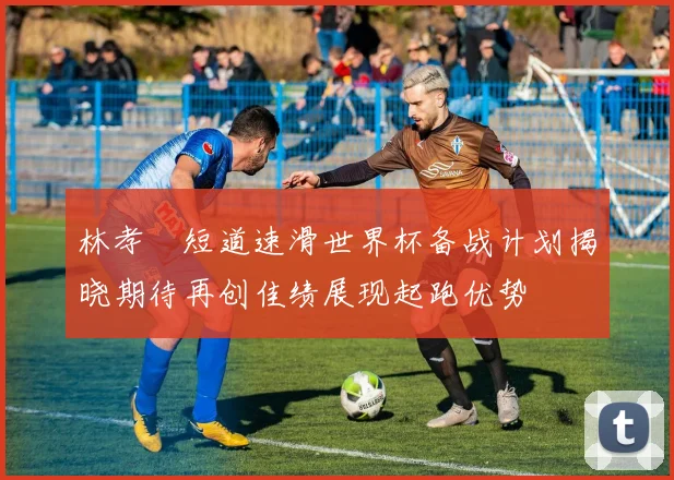 林孝埈短道速滑世界杯备战计划揭晓期待再创佳绩展现起跑优势