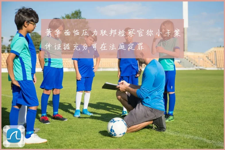 萧华面临压力联邦检察官称小卡案件证据充分可在法庭定罪