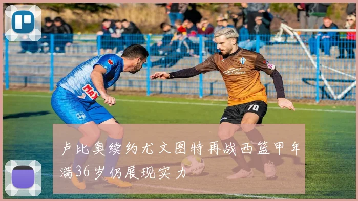 卢比奥续约尤文图特再战西篮甲年满36岁仍展现实力