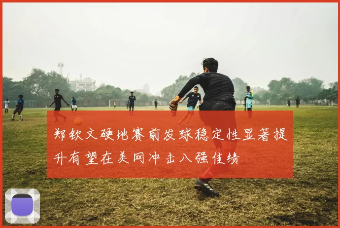 郑钦文硬地赛前发球稳定性显著提升有望在美网冲击八强佳绩