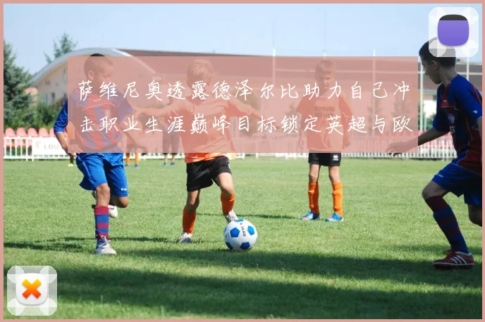萨维尼奥透露德泽尔比助力自己冲击职业生涯巅峰目标锁定英超与欧冠荣耀