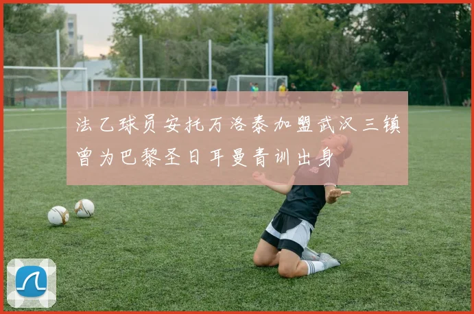 法乙球员安托万洛泰加盟武汉三镇曾为巴黎圣日耳曼青训出身