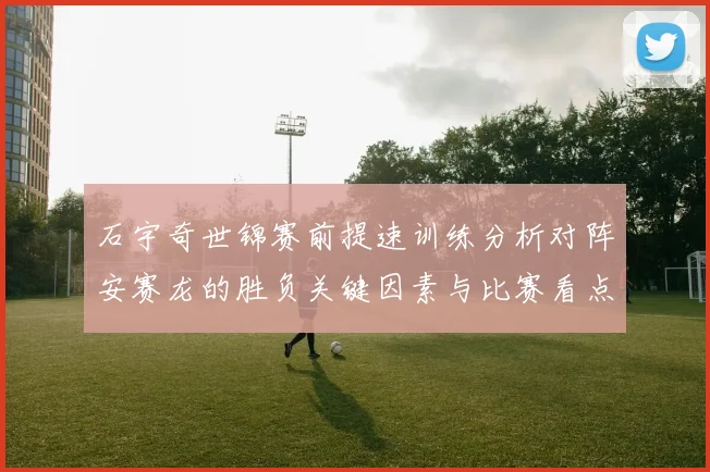 石宇奇世锦赛前提速训练分析对阵安赛龙的胜负关键因素与比赛看点