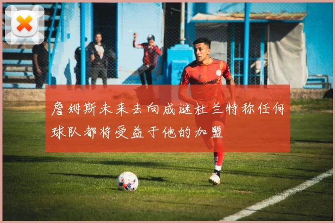 詹姆斯未来去向成谜杜兰特称任何球队都将受益于他的加盟