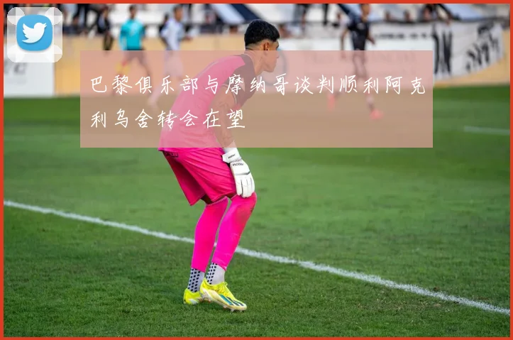 巴黎俱乐部与摩纳哥谈判顺利阿克利乌舍转会在望