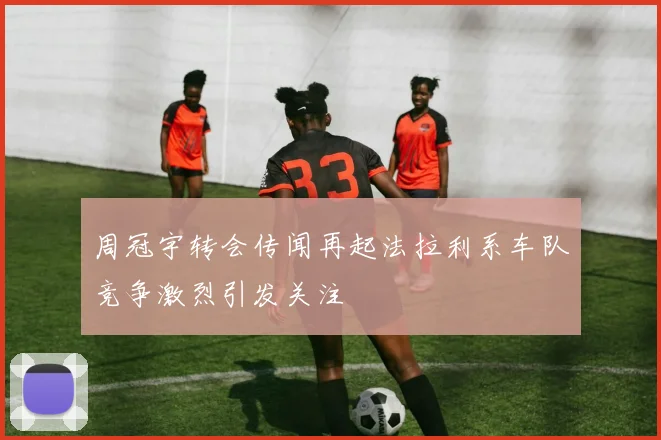 周冠宇转会传闻再起法拉利系车队竞争激烈引发关注