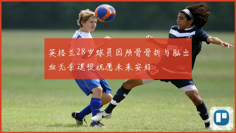 英格兰28岁球员因颅骨骨折与脑出血无奈退役祝愿未来安好